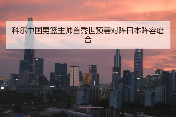 科尔中国男篮主帅首秀世预赛对阵日本阵容磨合