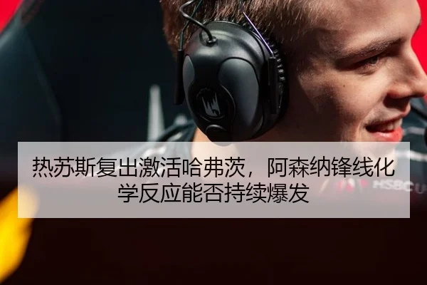 热苏斯复出激活哈弗茨，阿森纳锋线化学反应能否持续爆发