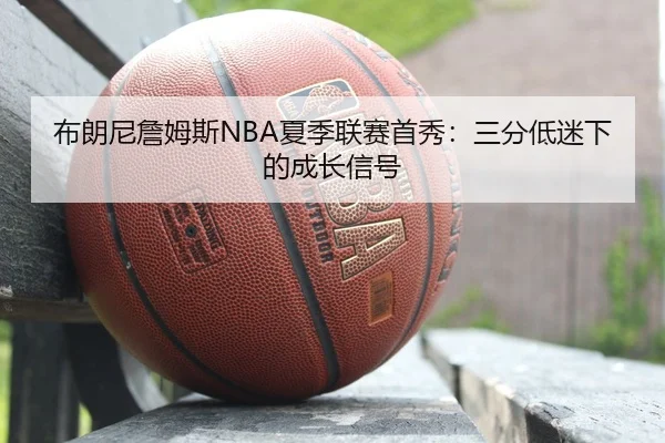 布朗尼詹姆斯NBA夏季联赛首秀：三分低迷下的成长信号